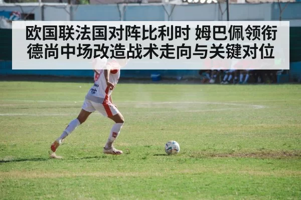 欧国联法国对阵比利时 姆巴佩领衔德尚中场改造战术走向与关键对位